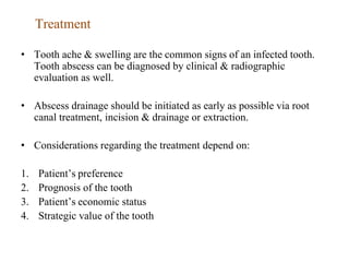 Treatment
• Tooth ache & swelling are the common signs of an infected tooth.
Tooth abscess can be diagnosed by clinical & radiographic
evaluation as well.
• Abscess drainage should be initiated as early as possible via root
canal treatment, incision & drainage or extraction.
• Considerations regarding the treatment depend on:
1. Patient’s preference
2. Prognosis of the tooth
3. Patient’s economic status
4. Strategic value of the tooth
 