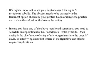 • It’s highly important to see your dentist even if the signs &
symptoms subside. The abscess needs to be drained via the
treatment option chosen by your dentist. Good oral hygiene practice
can reduce the risk of tooth abscess formation.
• In case you have any of the above mentioned symptoms, you need to
schedule an appointment at Dr. Sachdeva’s Dental Institute. Open
cavity is the chief mode of entry of microorganisms into the pulp. If
cavity or underlying cause not treated at the right time can lead to
major complications.
 