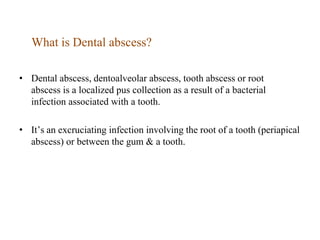 What is Dental abscess?
• Dental abscess, dentoalveolar abscess, tooth abscess or root
abscess is a localized pus collection as a result of a bacterial
infection associated with a tooth.
• It’s an excruciating infection involving the root of a tooth (periapical
abscess) or between the gum & a tooth.
 