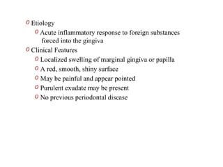 O Etiology
O Acute inflammatory response to foreign substances
forced into the gingiva
O Clinical Features
O Localized swelling of marginal gingiva or papilla
O A red, smooth, shiny surface
O May be painful and appear pointed
O Purulent exudate may be present
O No previous periodontal disease
 