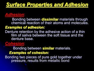 Surface Properties and Adhesion
Adhesion:
Bonding between dissimilar materials through
chemical reaction of their atoms and molecules.
Examples of adhesion:
Denture retention by the adhesive action of a thin
film of saliva between the soft tissue and the
denture base.
Cohesion:
Bonding between similar materials.
Examples of cohesion:
Bonding two pieces of pure gold together under
pressure, results from metallic bond
 