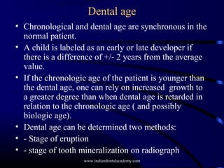 Dental age
• Chronological and dental age are synchronous in the
normal patient.
• A child is labeled as an early or late developer if
there is a difference of +/- 2 years from the average
value.
• If the chronologic age of the patient is younger than
the dental age, one can rely on increased growth to
a greater degree than when dental age is retarded in
relation to the chronologic age ( and possibly
biologic age).
• Dental age can be determined two methods:
• - Stage of eruption
• - stage of tooth mineralization on radiograph
www.indiandentalacademy.com
 