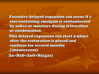 Excessive delayed expansion can occur if a
zinc-containing amalgam is contaminated
by saliva or moisture during trituration
or condensation
This delayed expansion can start 3-5days
after the restoration is placed and
continue for several months
(400micronm)
Zn+H2O=ZnO+H2(gas)
 