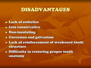 DISADVANTAGES

   Lack of esthetics
   Less conservative
   Non-insulating
   Corrosion and galvanism
   Lack of reinforcement of weakened tooth
    structure
   Difficulty in restoring proper tooth
    anatomy
 