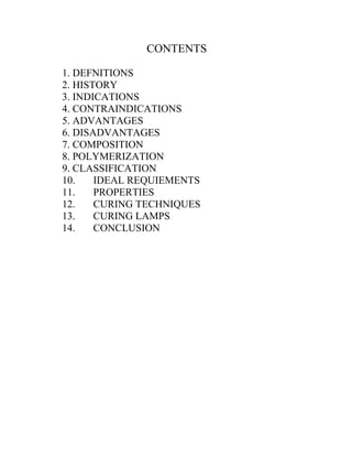 CONTENTS
1. DEFNITIONS
2. HISTORY
3. INDICATIONS
4. CONTRAINDICATIONS
5. ADVANTAGES
6. DISADVANTAGES
7. COMPOSITION
8. POLYMERIZATION
9. CLASSIFICATION
10. IDEAL REQUIEMENTS
11. PROPERTIES
12. CURING TECHNIQUES
13. CURING LAMPS
14. CONCLUSION
 
