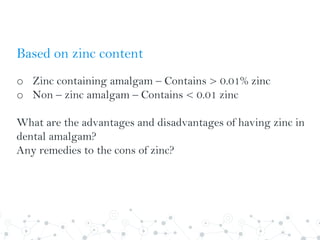 Based on zinc content
o Zinc containing amalgam – Contains > 0.01% zinc
o Non – zinc amalgam – Contains < 0.01 zinc
What are the advantages and disadvantages of having zinc in
dental amalgam?
Any remedies to the cons of zinc?
 