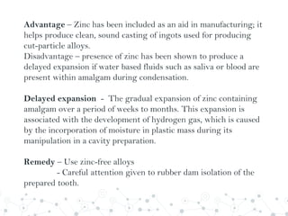 Advantage – Zinc has been included as an aid in manufacturing; it
helps produce clean, sound casting of ingots used for producing
cut-particle alloys.
Disadvantage – presence of zinc has been shown to produce a
delayed expansion if water based fluids such as saliva or blood are
present within amalgam during condensation.
Delayed expansion - The gradual expansion of zinc containing
amalgam over a period of weeks to months. This expansion is
associated with the development of hydrogen gas, which is caused
by the incorporation of moisture in plastic mass during its
manipulation in a cavity preparation.
Remedy – Use zinc-free alloys
- Careful attention given to rubber dam isolation of the
prepared tooth.
 