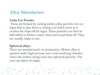 Alloy Manufacture
Lathe Cut Powder
These are formed by cooling molten alloy particles into an
ingot that is then fed to a cutting tool which turns as it
crushes the chips off the ingot. These particles can then be
ball milled to further reduce them and round them off. They
are usually 30µm in size.
Spherical alloys
These are manufactured via atomization. Molten alloy is
sprayed under high pressure into a non-oxidizing chamber
where the molten string cools into spherical particles. The
sizes are about 40-50µm.
 