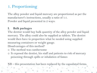 1. Proportioning
The alloy powder and liquid mercury are proportioned as per the
manufacturer's instructions, usually a ratio of 1:1.
Powder and liquid presented in 2 ways:
I. Bulk packages
The dentist would buy bulk quantity of the alloy powder and liquid
mercury. The alloy could also be supplied as tablets. The dentist
would then have to proportion what he needed using supplied
measuring containers or weight gauge.
Disadvantages of this method?
o The method was cumbersome
o It exposed the dentist, his staff and patients to risk of mercury
poisoning through spills or inhalation of fumes
NB – this presentation has been replaced by the capsulated forms.
 