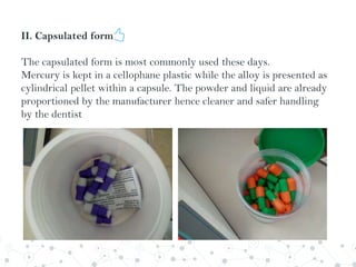 II. Capsulated form
The capsulated form is most commonly used these days.
Mercury is kept in a cellophane plastic while the alloy is presented as
cylindrical pellet within a capsule. The powder and liquid are already
proportioned by the manufacturer hence cleaner and safer handling
by the dentist
 