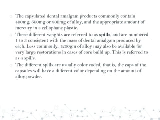 o The capsulated dental amalgam products commonly contain
400mg, 600mg or 800mg of alloy, and the appropriate amount of
mercury in a cellophane plastic.
o These different weights are referred to as spills, and are numbered
1 to 3 consistent with the mass of dental amalgam produced by
each. Less commonly, 1200gm of alloy may also be available for
very large restorations in cases of core build up. This is referred to
as 4 spills.
o The different spills are usually color coded, that is, the caps of the
capsules will have a different color depending on the amount of
alloy powder.
 