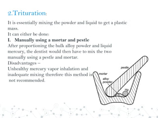 2.Trituration:
It is essentially mixing the powder and liquid to get a plastic
mass.
It can either be done:
I. Manually using a mortar and pestle
After proportioning the bulk alloy powder and liquid
mercury, the dentist would then have to mix the two
manually using a pestle and mortar.
Disadvantages –
Unhealthy mercury vapor inhalation and
inadequate mixing therefore this method is currently
not recommended.
 