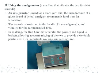 II. Using the amalgamator (a machine that vibrates the two for 2-10
seconds)
o An amalgamator is used for a more sure mix, the manufacturer of a
given brand of dental amalgam recommends ideal time for
trituration.
o The capsule is loaded on to the handle of the amalgamator, and
vibrated for the recommended time.
o In so doing, the thin film that separates the powder and liquid is
broken, allowing adequate mixing of the two to provide a workable
plastic mix with predictable working and setting time.
 
