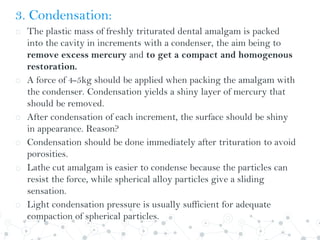 3. Condensation:
o The plastic mass of freshly triturated dental amalgam is packed
into the cavity in increments with a condenser, the aim being to
remove excess mercury and to get a compact and homogenous
restoration.
o A force of 4-5kg should be applied when packing the amalgam with
the condenser. Condensation yields a shiny layer of mercury that
should be removed.
o After condensation of each increment, the surface should be shiny
in appearance. Reason?
o Condensation should be done immediately after trituration to avoid
porosities.
o Lathe cut amalgam is easier to condense because the particles can
resist the force, while spherical alloy particles give a sliding
sensation.
o Light condensation pressure is usually sufficient for adequate
compaction of spherical particles.
 