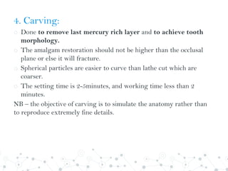 4. Carving:
o Done to remove last mercury rich layer and to achieve tooth
morphology.
o The amalgam restoration should not be higher than the occlusal
plane or else it will fracture.
o Spherical particles are easier to curve than lathe cut which are
coarser.
o The setting time is 2-5minutes, and working time less than 2
minutes.
NB – the objective of carving is to simulate the anatomy rather than
to reproduce extremely fine details.
 