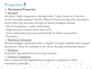 Properties:💃
1. Mechanical Properties
o Strength
develops a high compressive strength after 7 days, however it has low
tensile strength making it brittle. Effects? Cannot be placed in thin layers
factors that may decrease strength of dental amalgam include:
- Over-triturating or under-triturating.
- High mercury content (more than 50%)
- Low condensation pressure particularly for lathe cut particles.
- Porosities.
o Modulus of elasticity
Dental amalgam restorations have a higher Young's modulus than enamel
and dentin. They are retained in the cavity through mechanical means.
o Hardness
Its harder than dentin but lower than enamel.
o Fracture Toughness
Have comparatively high fracture toughness compared to other
restorative materials.
 