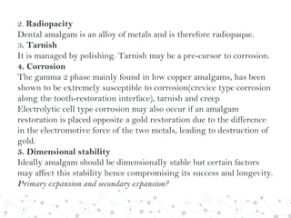 2. Radiopacity
Dental amalgam is an alloy of metals and is therefore radiopaque.
3. Tarnish
It is managed by polishing. Tarnish may be a pre-cursor to corrosion.
4. Corrosion
The gamma 2 phase mainly found in low copper amalgams, has been
shown to be extremely susceptible to corrosion(crevice type corrosion
along the tooth-restoration interface), tarnish and creep
Electrolytic cell type corrosion may also occur if an amalgam
restoration is placed opposite a gold restoration due to the difference
in the electromotive force of the two metals, leading to destruction of
gold.
5. Dimensional stability
Ideally amalgam should be dimensionally stable but certain factors
may affect this stability hence compromising its success and longevity.
Primary expansion and secondary expansion?
 