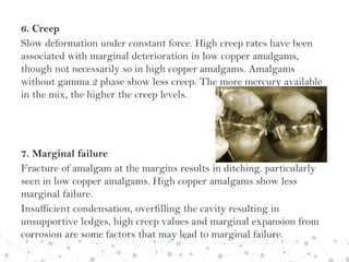 6. Creep
Slow deformation under constant force. High creep rates have been
associated with marginal deterioration in low copper amalgams,
though not necessarily so in high copper amalgams. Amalgams
without gamma 2 phase show less creep. The more mercury available
in the mix, the higher the creep levels.
7. Marginal failure
Fracture of amalgam at the margins results in ditching. particularly
seen in low copper amalgams. High copper amalgams show less
marginal failure.
Insufficient condensation, overfilling the cavity resulting in
unsupportive ledges, high creep values and marginal expansion from
corrosion are some factors that may lead to marginal failure.
 