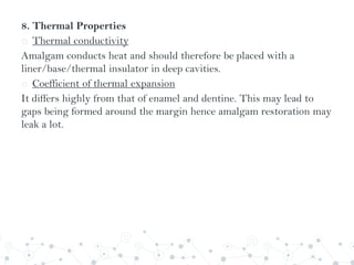 8. Thermal Properties
o Thermal conductivity
Amalgam conducts heat and should therefore be placed with a
liner/base/thermal insulator in deep cavities.
o Coefficient of thermal expansion
It differs highly from that of enamel and dentine. This may lead to
gaps being formed around the margin hence amalgam restoration may
leak a lot.
 