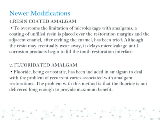 Newer Modifications
1.RESIN COATED AMALGAM
• To overcome the limitation of microleakage with amalgams, a
coating of unfilled resin is placed over the restoration margins and the
adjacent enamel, after etching the enamel, has been tried. Although
the resin may eventually wear away, it delays microleakage until
corrosion products begin to fill the tooth restoration interface.
2. FLUORIDATED AMALGAM
• Fluoride, being cariostatic, has been included in amalgam to deal
with the problem of recurrent caries associated with amalgam
restorations. The problem with this method is that the fluoride is not
delivered long enough to provide maximum benefit.
 