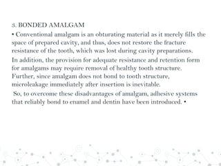 3. BONDED AMALGAM
• Conventional amalgam is an obturating material as it merely fills the
space of prepared cavity, and thus, does not restore the fracture
resistance of the tooth, which was lost during cavity preparations.
In addition, the provision for adequate resistance and retention form
for amalgams may require removal of healthy tooth structure.
Further, since amalgam does not bond to tooth structure,
microleakage immediately after insertion is inevitable.
So, to overcome these disadvantages of amalgam, adhesive systems
that reliably bond to enamel and dentin have been introduced. •
 