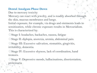 Dental Amalgam Phase Down
Due to mercury toxicity
Mercury can react with jewelry, and is readily absorbed through
the skin, mucous membranes and lungs.
Initial exposure, for example, via drugs and ointments leads to
sensitization, while chronic exposure results in Mercurialism.
This is characterized by:
◎Stage I: headaches, backaches, nausea, fatigue
◎Stage II: diplopia, anorexia, uremia, abdominal pain.
◎Stage III: Excessive salivation, stomatitis, gingivitis,
irritability, dementia.
◎Stage IV: Excessive shyness, lack of coordination, hand
tremors.
◎Stage V: Depressive moods, hallucinations, disorientation,
proteinuria
 