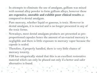 o In attempts to eliminate the use of amalgam, gallium was mixed
with normal alloy powder to form gallium alloys, however these
are expensive, unstable and exhibit poor clinical results as
compared to dental amalgam.
o Pure mercury, whether liquid or gaseous, is toxic. However in
dental amalgam, it is reacted and is no longer presented in any of
the toxic forms.
o Nowadays, most dental amalgam products are presented as pre-
proportioned capsules hence the amount of un-reacted mercury is
negligible and there is little exposure to mercury vapor because the
capsule is sealed.
o Therefore, if properly handled, there is very little chance of
mercury toxicity.
o FDI has categorically stated that this is an excellent restorative
material which can only be phased out only if a better and safer
alternative is found.
 