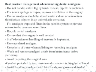 Best practice management when handling dental amalgam:
- Do not handle spilled Hg by hand. Instead, pipette or suction it.
- For minor spillage or vapor, improve ventilation in the surgery.
- Excess amalgam should be stored under sodium or ammonium
thiosulphate solution in an unbreakable container.
- Fit amalgam traps and filters in the suction system to prevent
release to the common sewer lines.
- Recycle dental amalgam.
- Ensure that the surgery is well aerated.
- Staff education on handling of mercury is important.
- Use capsulated amalgam.
- Use plenty of water when polishing or removing amalgam.
- Wash and remove amalgam debris from instruments before
sterilizing.
- Avoid carpeting the surgical area.
-Conduct periodic Hg test; recommended amount is 30µg/ml of blood.
- Avoid handling amalgam with bare hands; use gloves and masks!
 