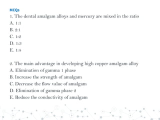 MCQs
1. The dental amalgam alloys and mercury are mixed in the ratio
A. 1:1
B. 2:1
C. 1:2
D. 1:3
E. 1:4
2. The main advantage in developing high copper amalgam alloy
A. Elimination of gamma 1 phase
B. Increase the strength of amalgam
C. Decrease the flow value of amalgam
D. Elimination of gamma phase 2
E. Reduce the conductivity of amalgam
 