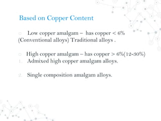o Low copper amalgam – has copper < 6%
(Conventional alloys) Traditional alloys .
o High copper amalgam – has copper > 6%(12-30%)
1. Admixed high copper amalgam alloys.
2. Single composition amalgam alloys.
Based on Copper Content
 
