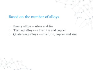 Based on the number of alloys
o Binary alloys – silver and tin
o Tertiary alloys – silver, tin and copper
o Quaternary alloys – silver, tin, copper and zinc
 