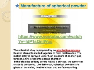 The spherical alloy is prepared by an atomization process.
Desired elements melted together to form molten alloy .The
molten alloy is sprayed under high pressure of an inert gas
through a fine crack into a large chamber.
If the droplets solidify before hitting a surface, the spherical
shape is preserved. Like lathe-cut, spherical powders are
given an annealing heat treatment and surface washing.
 