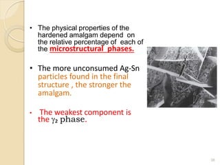 • The physical properties of the
hardened amalgam depend on
the relative percentage of each of
the microstructural phases.
• The more unconsumed Ag-Sn
particles found in the final
structure , the stronger the
amalgam.
• The weakest component is
the g₂ phase.
38
 