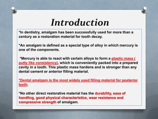 Introduction
*In dentistry, amalgam has been successfully used for more than a
century as a restoration material for tooth decay.
*An amalgam is defined as a special type of alloy in which mercury is
one of the components.
*Mercury is able to react with certain alloys to form a plastic mass (
putty like consistency), which is conveniently packed into a prepared
cavity in a tooth. This plastic mass hardens and is stronger than any
dental cement or anterior filling material.
*Dental amalgam is the most widely used filling material for posterior
teeth.
*No other direct restorative material has the durability, ease of
handling, good physical characteristics, wear resistance and
compressive strength of amalgam.
 