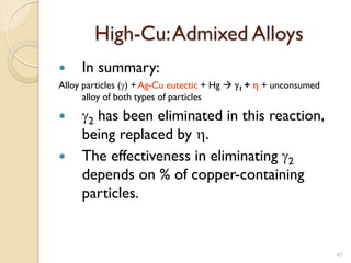 High-Cu:Admixed Alloys
 In summary:
Alloy particles (g) + Ag-Cu eutectic + Hg  g1 + h + unconsumed
alloy of both types of particles
 g2 has been eliminated in this reaction,
being replaced by h.
 The effectiveness in eliminating g2
depends on % of copper-containing
particles.
47
 