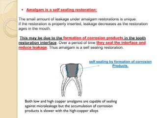formation of corrosion products
they seal the interface and
reduce leakage
 Amalgam is a self sealing restoration:
self sealing by formation of corrosion
Products.
Both low and high copper amalgams are capable of sealing
against microleakage but the accumulation of corrosion
products is slower with the high-copper alloys
 
