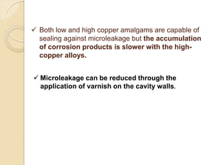  Both low and high copper amalgams are capable of
sealing against microleakage but the accumulation
of corrosion products is slower with the high-
copper alloys.
 Microleakage can be reduced through the
application of varnish on the cavity walls.
 