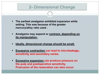 2- Dimensional Change
 The earliest amalgams exhibited expansion while
setting. This was because of the greater
mercury/alloy ratio used .
 Amalgams may expand or contract, depending on
its manipulation.
 Ideally, dimensional change should be small.
 Excessive contraction can lead to microleakage,
sensitivity and secondary caries.
 Excessive expansion can produce pressure on
the pulp and postoperative sensitivity.
Protrusion of the restoration can also occur.
 