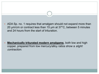  ADA Sp. no. 1 requires that amalgam should not expand more than
20 μm/cm or contract less than 15 μm at 37°C, between 5 minutes
and 24 hours from the start of trituration.
 Mechanically triturated modern amalgams, both low and high
copper, prepared from low mercury/alloy ratios show a slight
contraction.
 