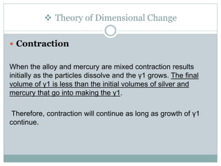  Theory of Dimensional Change
 Contraction
When the alloy and mercury are mixed contraction results
initially as the particles dissolve and the γ1 grows. The final
volume of γ1 is less than the initial volumes of silver and
mercury that go into making the γ1.
Therefore, contraction will continue as long as growth of γ1
continue.
 