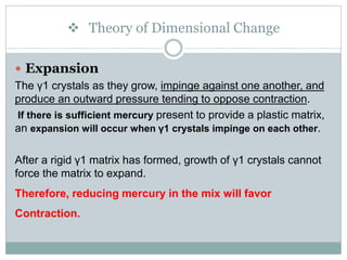  Theory of Dimensional Change
 Expansion
The γ1 crystals as they grow, impinge against one another, and
produce an outward pressure tending to oppose contraction.
If there is sufficient mercury present to provide a plastic matrix,
an expansion will occur when γ1 crystals impinge on each other.
After a rigid γ1 matrix has formed, growth of γ1 crystals cannot
force the matrix to expand.
Therefore, reducing mercury in the mix will favor
Contraction.
 