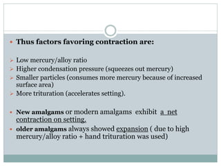  Thus factors favoring contraction are:
 Low mercury/alloy ratio
 Higher condensation pressure (squeezes out mercury)
 Smaller particles (consumes more mercury because of increased
surface area)
 More trituration (accelerates setting).
 New amalgams or modern amalgams exhibit a net
contraction on setting.
 older amalgams always showed expansion ( due to high
mercury/alloy ratio + hand trituration was used)
 