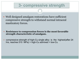  Well designed amalgam restorations have sufficient
compressive strength to withstand normal intraoral
masticatory forces.
3- compressive strength
 Resistance to compression forces is the most favorable
strength characteristic of amalgam.
 compressive strength of high-Cu single alloy is the highest(after 24
hrs, reaches 510 MPa) > high-Cu admixed > low-Cu
 