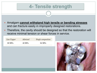  Amalgam cannot withstand high tensile or bending stresses
and can fracture easily in improperly designed restorations.
 Therefore, the cavity should be designed so that the restoration will
receive minimal tension or shear forces in service.
4- Tensile strength
 