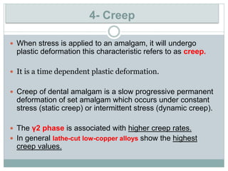  When stress is applied to an amalgam, it will undergo
plastic deformation this characteristic refers to as creep.
 It is a time dependent plastic deformation.
 Creep of dental amalgam is a slow progressive permanent
deformation of set amalgam which occurs under constant
stress (static creep) or intermittent stress (dynamic creep).
 The γ2 phase is associated with higher creep rates.
 In general lathe-cut low-copper alloys show the highest
creep values.
4- Creep
 