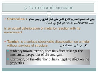5- Tarnish and corrosion
 Corrosion :
is an actual deterioration of metal by reaction with its
environment .
 Tarnish: is a surface observable discoloration on a metal
without any loss of structure. ‫المعدن‬ ‫سطح‬ ‫لون‬ ‫في‬ ‫تغير‬
‫تآكل‬ ‫صارلها‬ ‫الحشوة‬ ‫إنه‬ ‫يعني‬(‫صدأ‬ ‫ليس‬ ‫و‬ ‫شقوق‬ ‫شكل‬ ‫على‬ ‫تظهر‬)
‫األملغم‬ ‫لتفاعل‬ ‫نتيجة‬(‫فيه‬ ‫الي‬ ‫المعادن‬)‫البيئة‬ ‫مع‬.
 