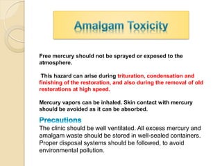 Free mercury should not be sprayed or exposed to the
atmosphere.
This hazard can arise during trituration, condensation and
finishing of the restoration, and also during the removal of old
restorations at high speed.
Mercury vapors can be inhaled. Skin contact with mercury
should be avoided as it can be absorbed.
The clinic should be well ventilated. All excess mercury and
amalgam waste should be stored in well-sealed containers.
Proper disposal systems should be followed, to avoid
environmental pollution.
 