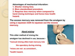 The excess mercury was removed from the amalgam by
using a squeeze cloth to squeeze out the excess
mercury.
Advantages of mechanical trituration:
1. Shorter mixing time.
2. More standardized procedure.
3. Requires less mercury when compared to
hand mixing technique and hence less health
hazard.
Hand mixing
This older method of mixing the
amalgam has declined in use, because:-
*manual mixing often leak mercury into
the operatory during mixing,
*mixes are not as consistent ,
*health hazard.
 
