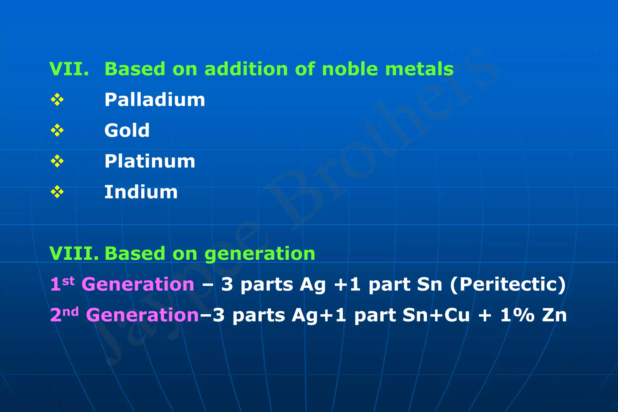 VII. Based on addition of noble metals
 Palladium
 Gold
 Platinum
 Indium
VIII. Based on generation
1st Generation – 3 parts Ag +1 part Sn (Peritectic)
2nd Generation–3 parts Ag+1 part Sn+Cu + 1% Zn
 