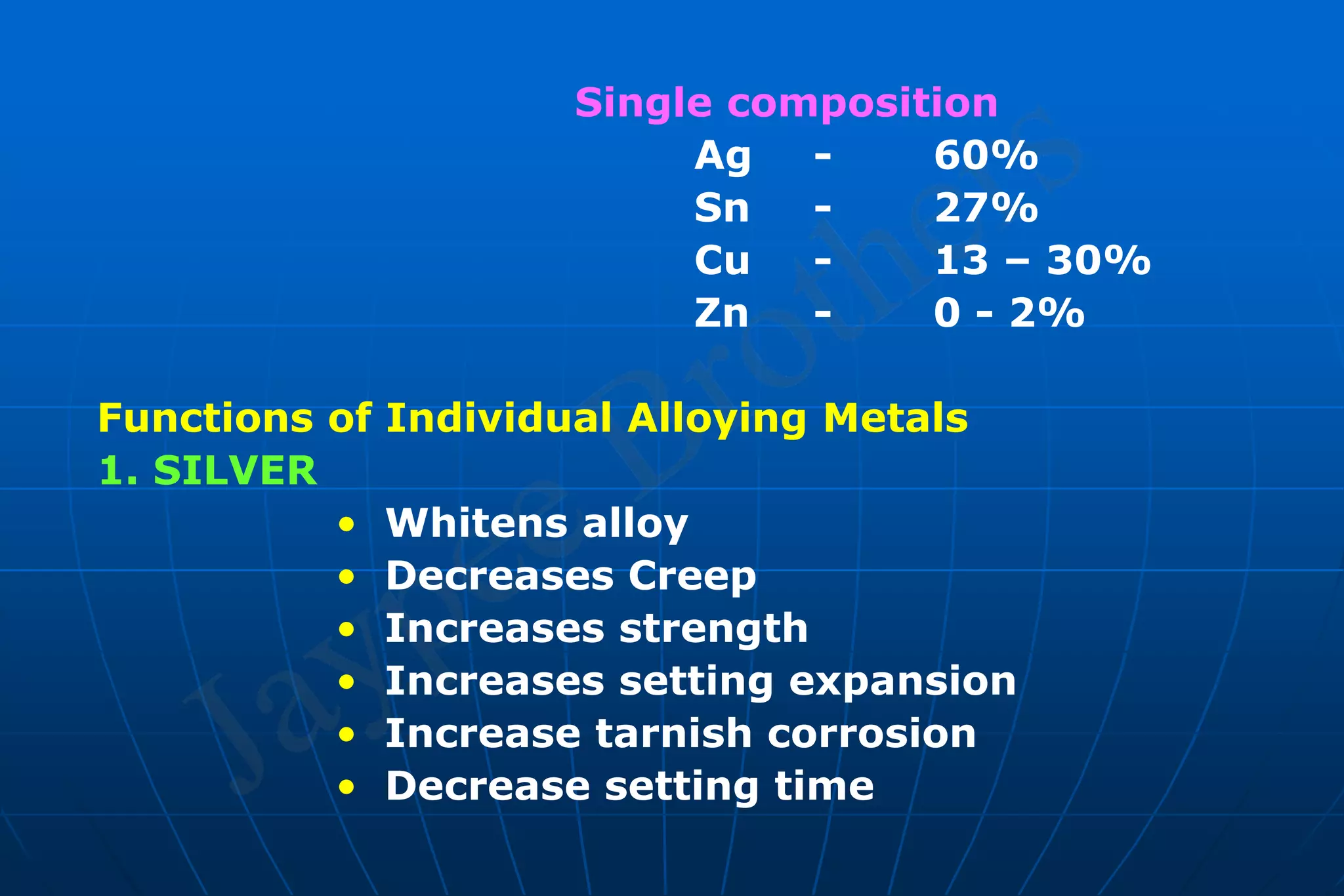 Single composition
Ag - 60%
Sn - 27%
Cu - 13 – 30%
Zn - 0 - 2%
Functions of Individual Alloying Metals
1. SILVER
• Whitens alloy
• Decreases Creep
• Increases strength
• Increases setting expansion
• Increase tarnish corrosion
• Decrease setting time
 